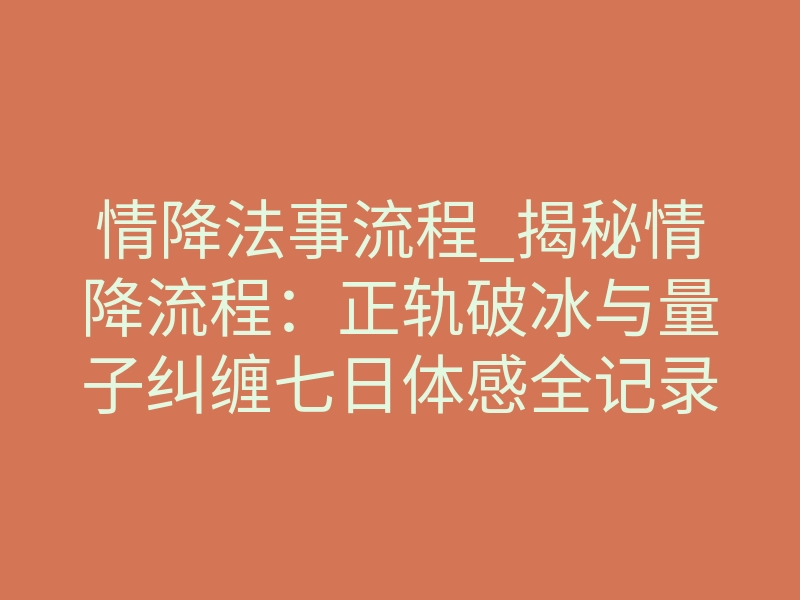 情降法事流程_揭秘情降流程:正轨破冰与量子纠缠七日体感全记录