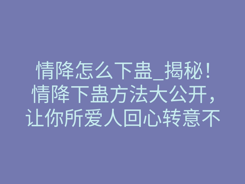 情降怎么下蛊_揭秘!情降下蛊方法大公开,让你所爱人回心转意不再是梦