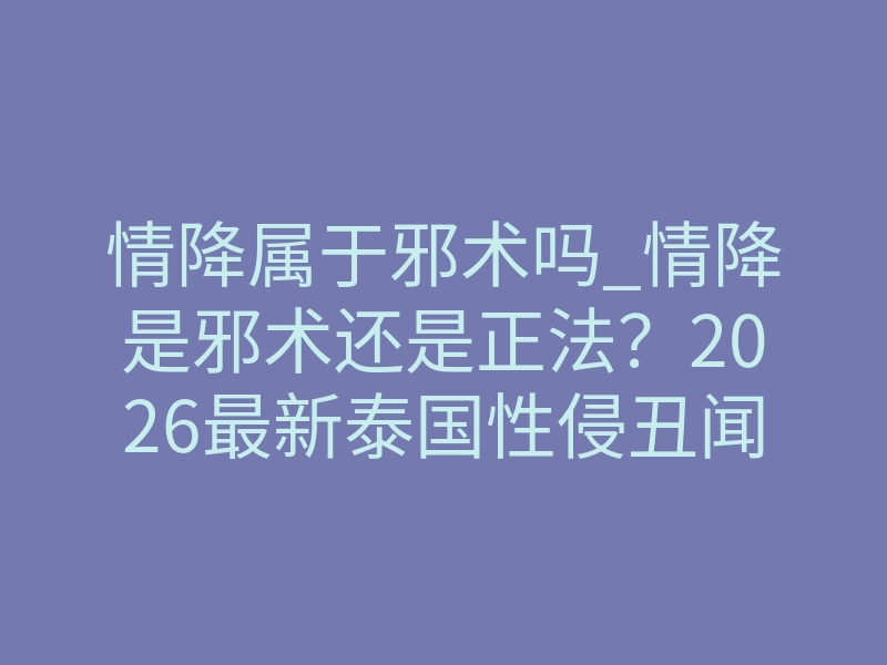 情降属于邪术吗_情降是邪术还是正法?2026最新泰国性侵丑闻揭露致命风险