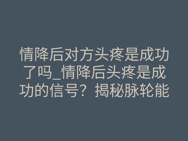 情降后对方头疼是成功了吗_情降后头疼是成功的信号?揭秘脉轮能量对撞与意识防线崩塌
