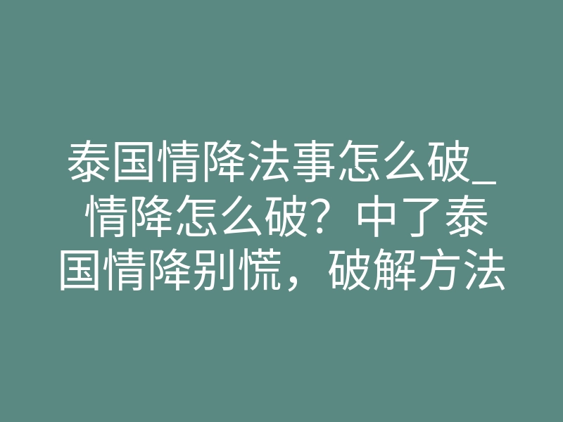 泰国情降法事怎么破_ 情降怎么破?中了泰国情降别慌,破解方法说清!