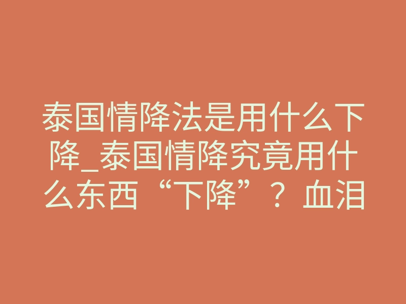 泰国情降法是用什么下降_泰国情降究竟用什么东西“下降”?血泪揭秘别乱试