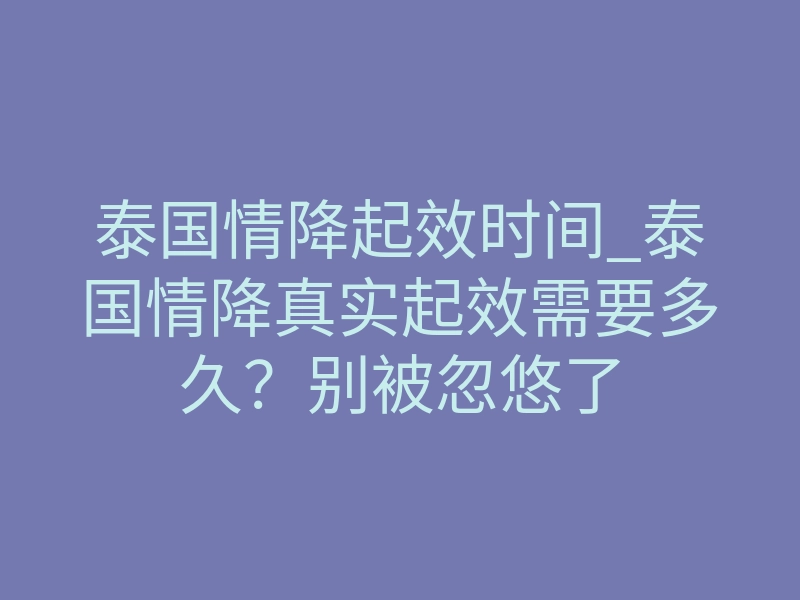 泰国情降起效时间_泰国情降真实起效需要多久?别被忽悠了