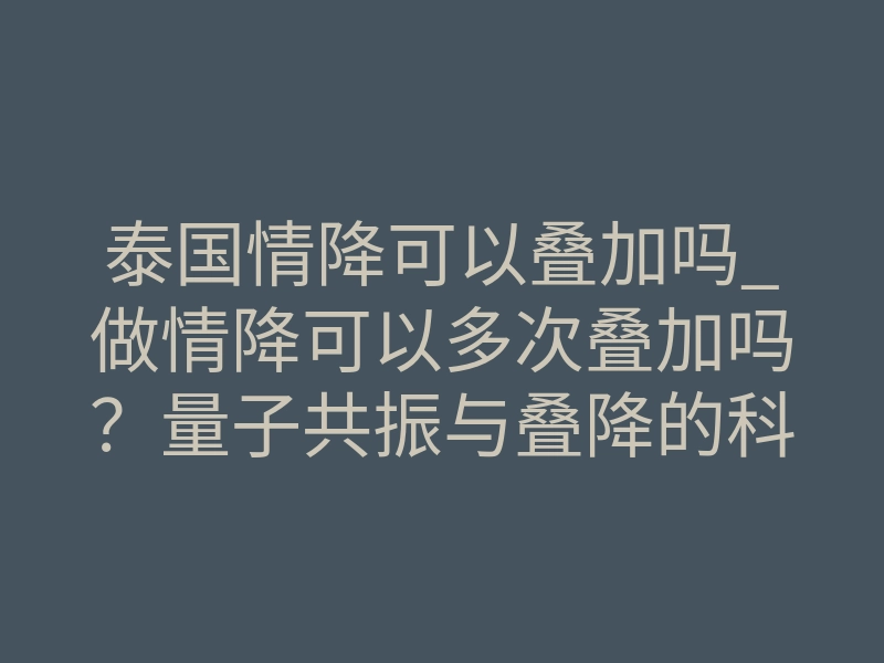 泰国情降可以叠加吗_做情降可以多次叠加吗?量子共振与叠降的科学真相揭秘