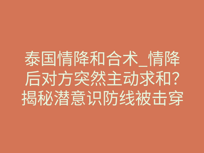 泰国情降和合术_情降后对方突然主动求和?揭秘潜意识防线被击穿的神经学真相