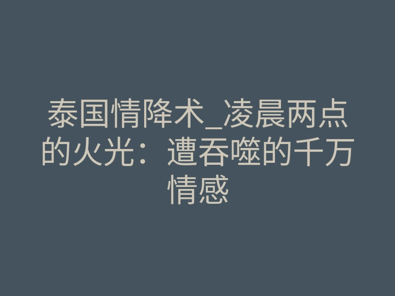 泰国情降术_凌晨两点的火光:遭吞噬的千万情感