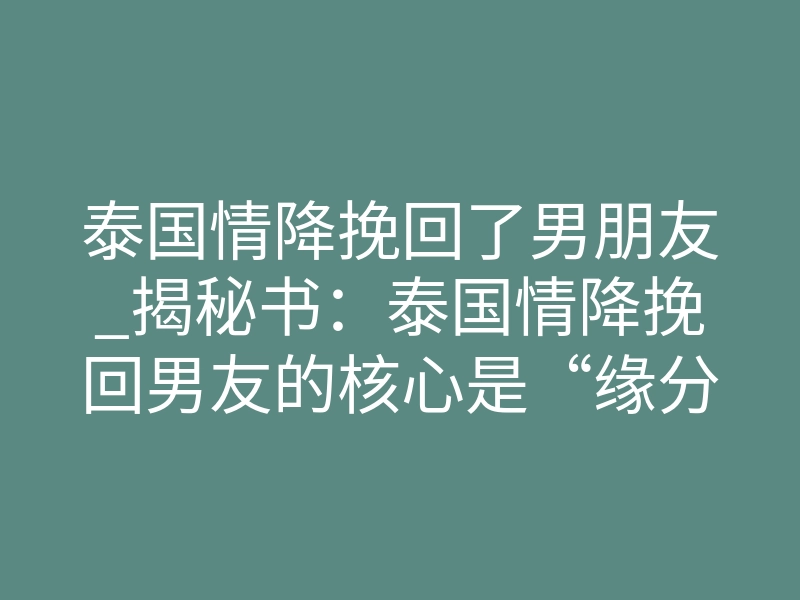 泰国情降挽回了男朋友_揭秘书：泰国情降挽回男友的核心是“缘分固化”！揭秘背后真实原理