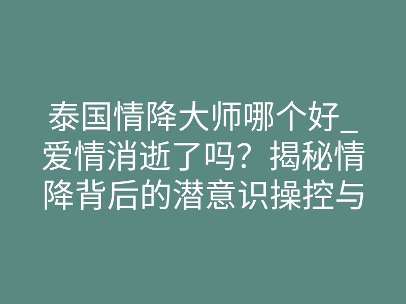 泰国情降大师哪个好_爱情消逝了吗?揭秘情降背后的潜意识操控与灵魂吸引真相