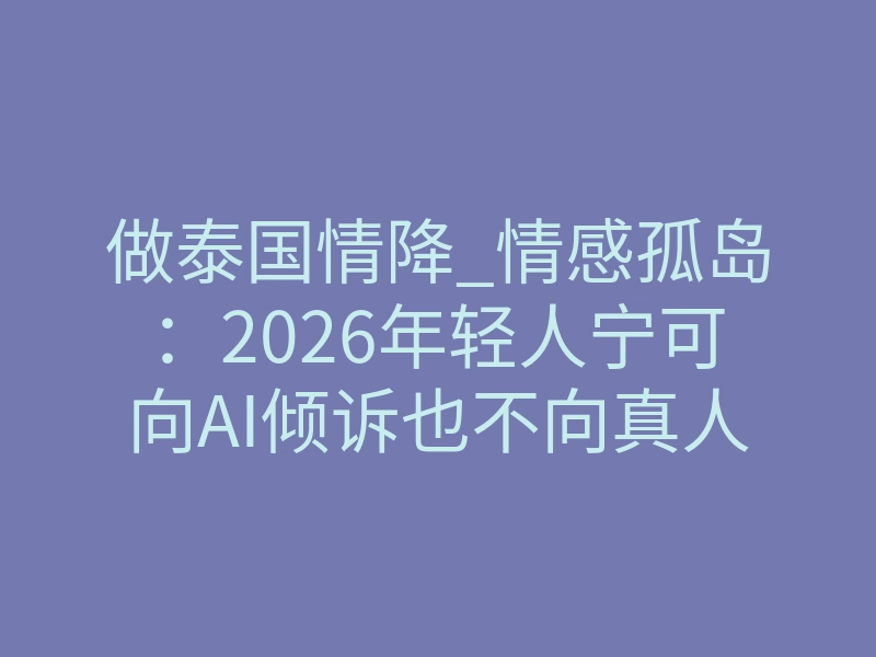 做泰国情降_情感孤岛:2026年轻人宁可向AI倾诉也不向真人求助?破冰前先读懂阿卡西重写