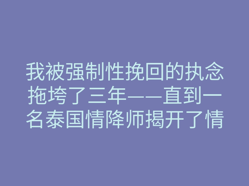 我被强制性挽回的执念拖垮了三年——直到一名泰国情降师揭开了情降背后的脑神经秘密