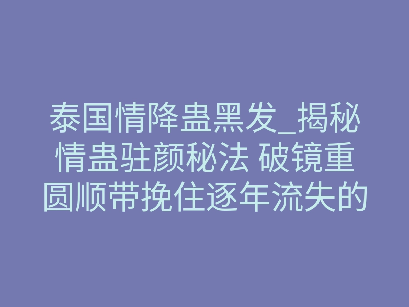 泰国情降蛊黑发_揭秘情蛊驻颜秘法 破镜重圆顺带挽住逐年流失的浓黑亮发