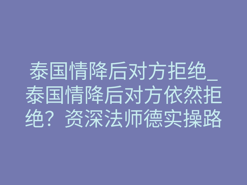 泰国情降后对方拒绝_泰国情降后对方依然拒绝?资深法师德实操路径破局重圆
