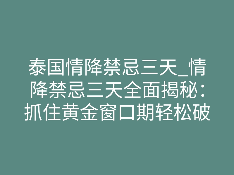 泰国情降禁忌三天_情降禁忌三天全面揭秘:抓住黄金窗口期轻松破镜重圆
