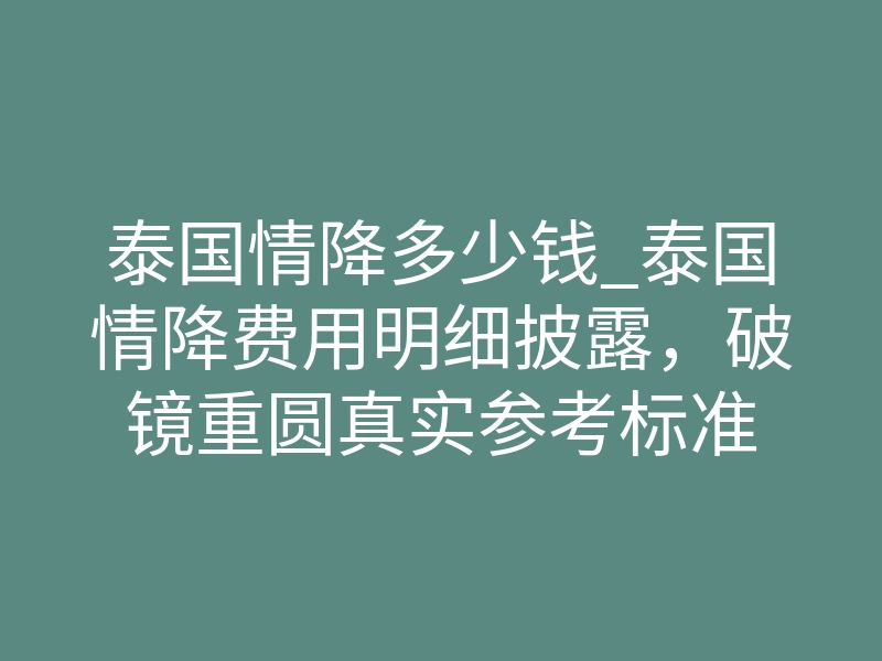 泰国情降多少钱_泰国情降费用明细披露,破镜重圆真实参考标准