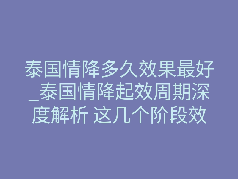 泰国情降多久效果最好_泰国情降起效周期深度解析 这几个阶段效果最稳促复合