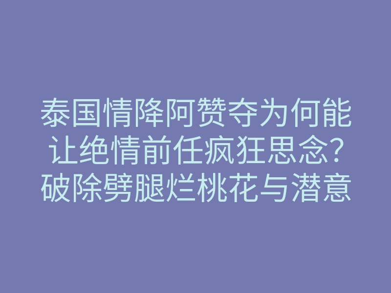 泰国情降阿赞夺为何能让绝情前任疯狂思念?破除劈腿烂桃花与潜意识梦境植入揭秘