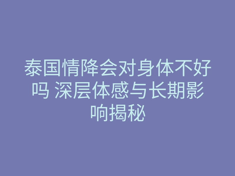 泰国情降会对身体不好吗 深层体感与长期影响揭秘