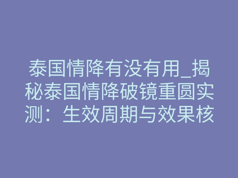 泰国情降有没有用_揭秘泰国情降破镜重圆实测:生效周期与效果核心答案