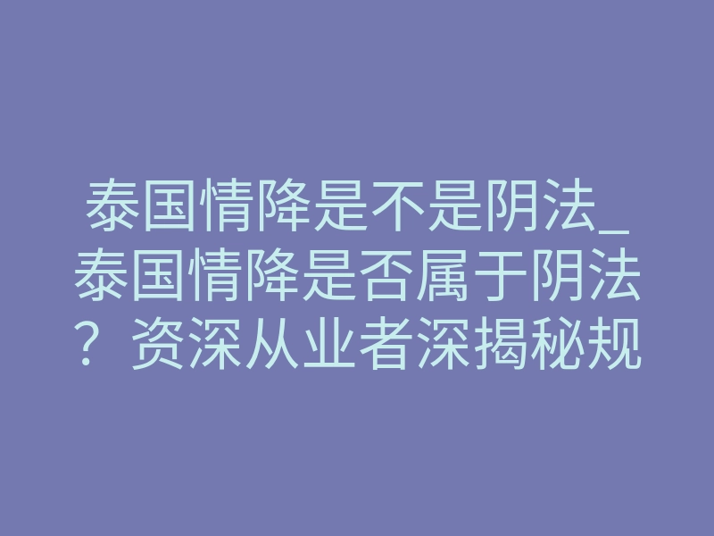 泰国情降是不是阴法_泰国情降是否属于阴法?资深从业者深揭秘规避致命入坑点