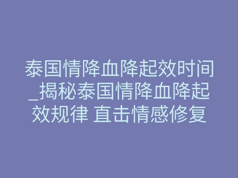 泰国情降血降起效时间_揭秘泰国情降血降起效规律 直击情感修复黄金窗口期