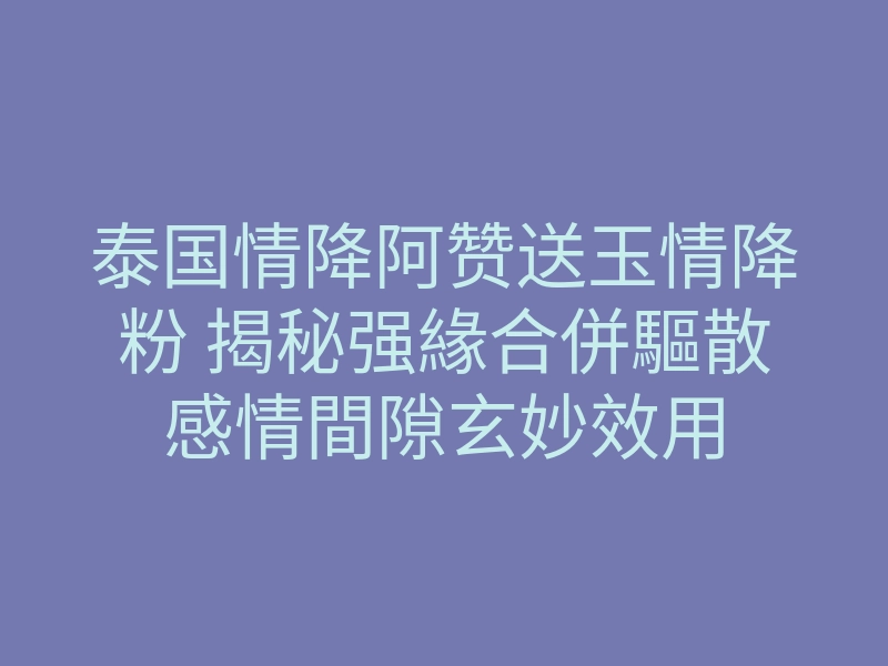 泰国情降阿赞送玉情降粉 揭秘强緣合併驅散感情間隙玄妙效用