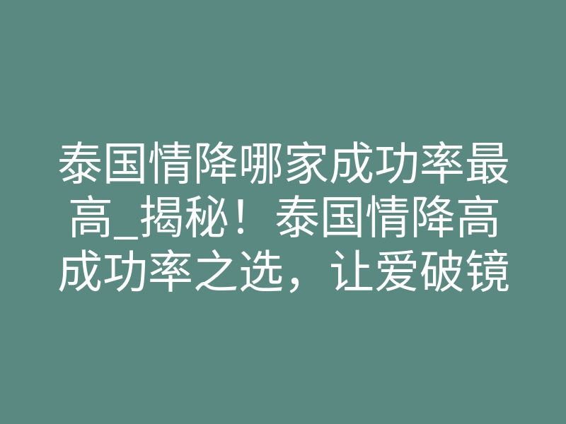 泰国情降哪家成功率最高_揭秘!泰国情降高成功率之选,让爱破镜重圆