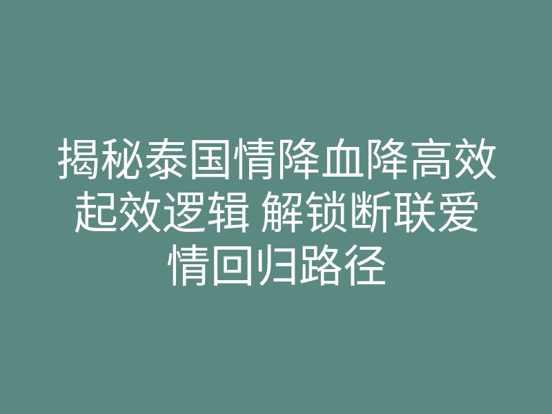揭秘泰国情降血降高效起效逻辑 解锁断联爱情回归路径