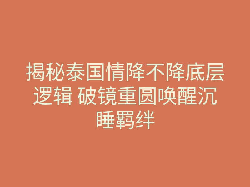 揭秘泰国情降不降底层逻辑 破镜重圆唤醒沉睡羁绊
