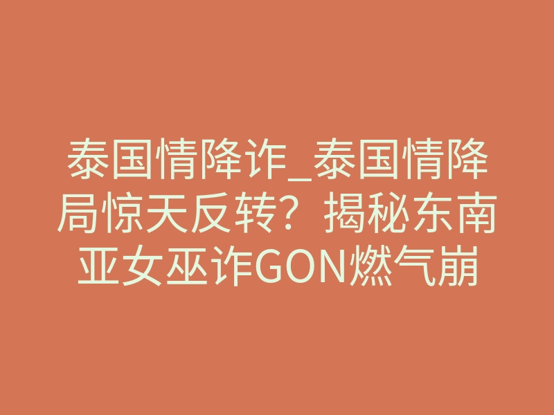 泰国情降诈_泰国情降局惊天反转?揭秘东南亚女巫诈GON燃气崩盘照进现实