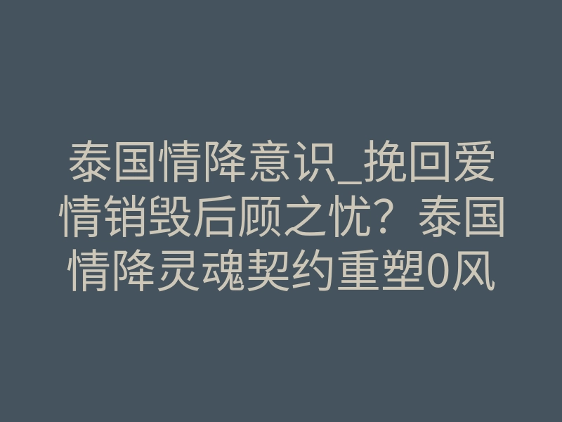 泰国情降意识_挽回爱情销毁后顾之忧?泰国情降灵魂契约重塑0风险指南