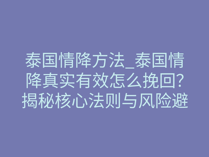 泰国情降方法_泰国情降真实有效怎么挽回?揭秘核心法则与风险避坑