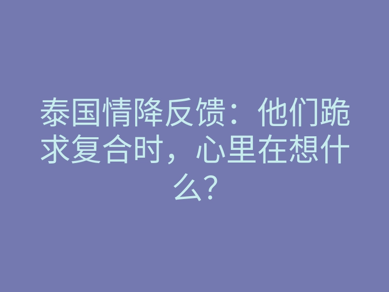 泰国情降反馈:他们跪求复合时,心里在想什么?