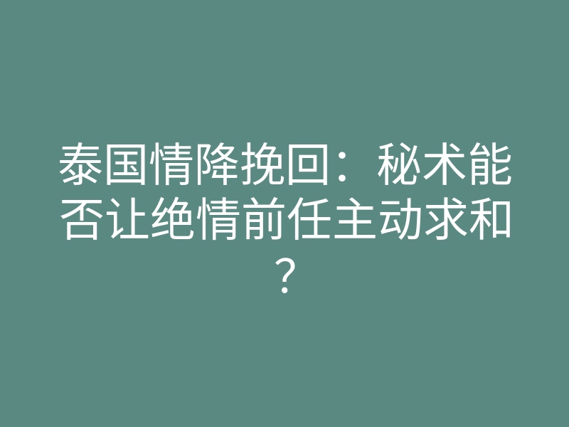 泰国情降挽回:秘术能否让绝情前任主动求和?