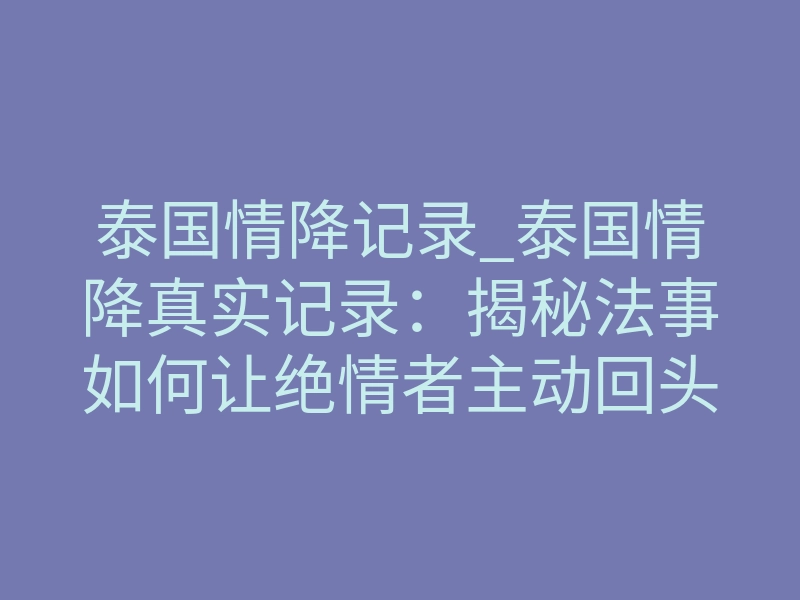 泰国情降记录_泰国情降真实记录:揭秘法事如何让绝情者主动回头