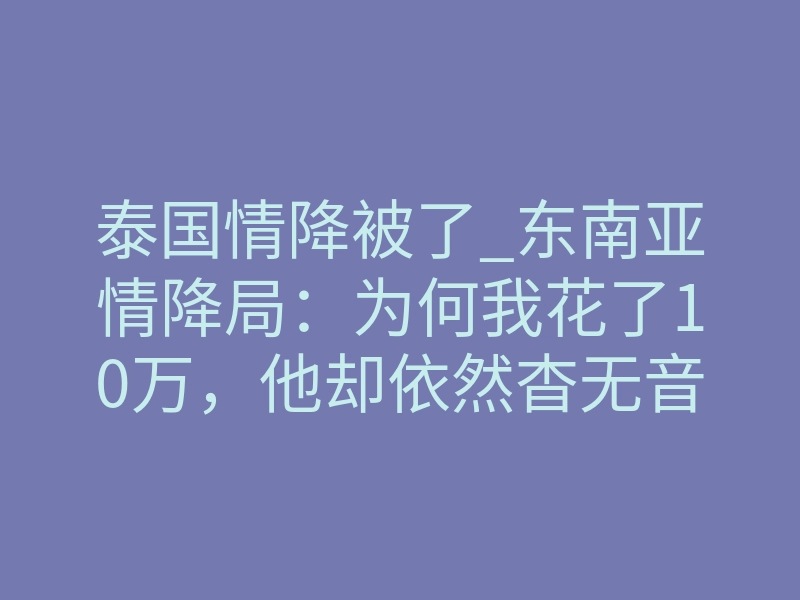 泰国情降被了_东南亚情降局:为何我花了10万,他却依然杳无音信?