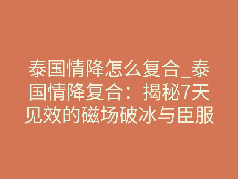 泰国情降怎么复合_泰国情降复合：揭秘7天见效的磁场破冰与臣服挽回