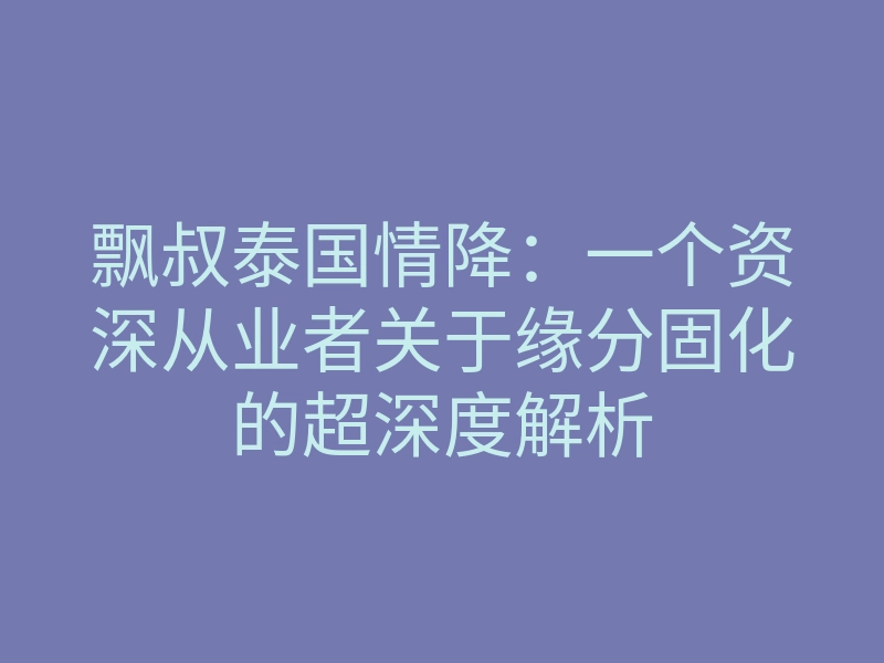 飘叔泰国情降:一个资深从业者关于缘分固化的超深度解析