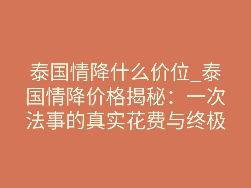 泰国情降什么价位_泰国情降价格揭秘:一次法事的真实花费与终极价值