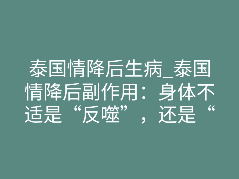 泰国情降后生病_泰国情降后副作用:身体不适是“反噬”,还是“正常反应”?