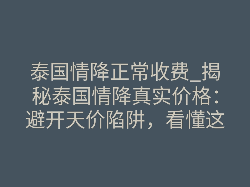泰国情降正常收费_揭秘泰国情降真实价格:避开天价陷阱,看懂这几点才不亏