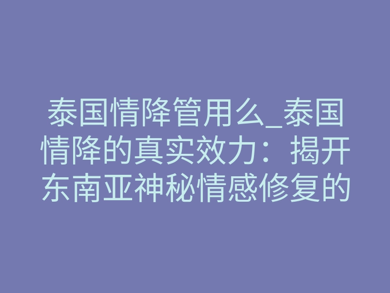 泰国情降管用么_泰国情降的真实效力:揭开东南亚神秘情感修复的最后底牌