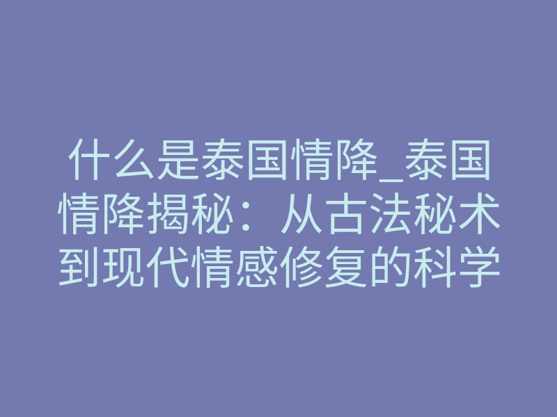 什么是泰国情降_泰国情降揭秘:从古法秘术到现代情感修复的科学深度解析