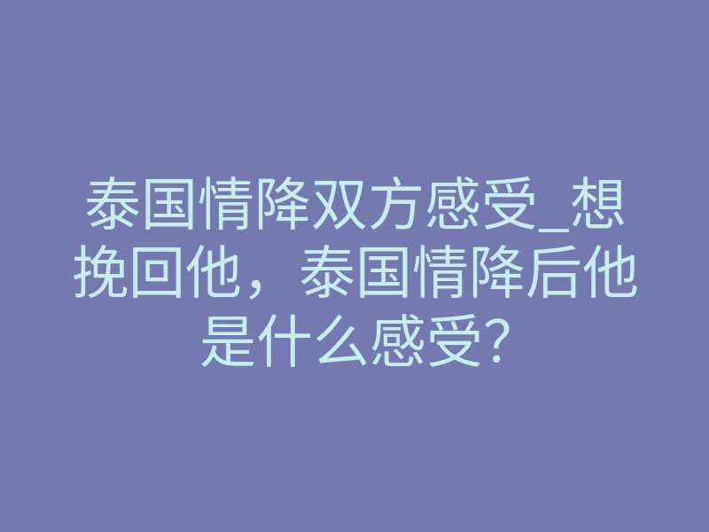 泰国情降双方感受_想挽回他,泰国情降后他是什么感受?