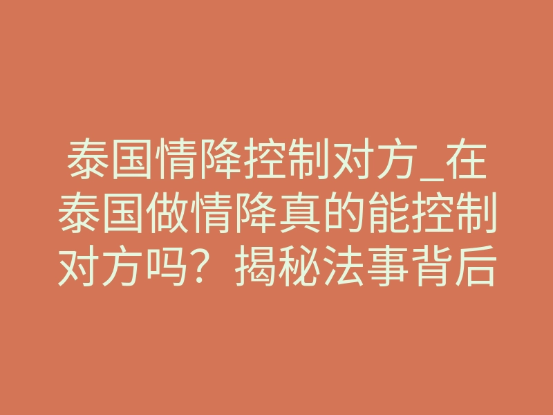 泰国情降控制对方_在泰国做情降真的能控制对方吗?揭秘法事背后的真实力量