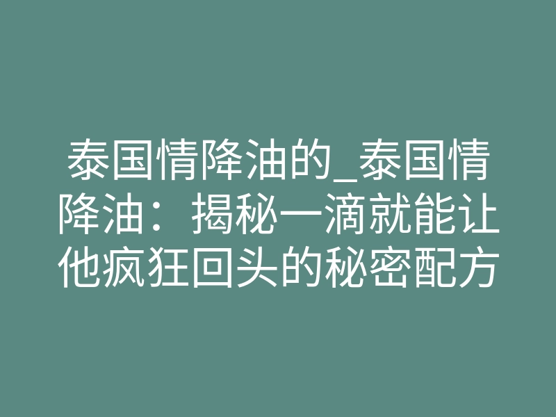 泰国情降油的_泰国情降油:揭秘一滴就能让他疯狂回头的秘密配方