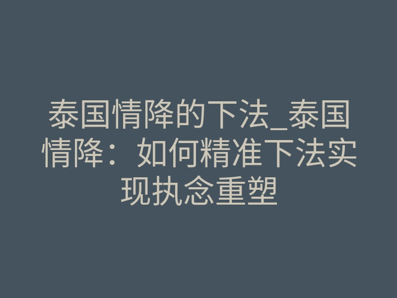泰国情降的下法_泰国情降:如何精准下法实现执念重塑