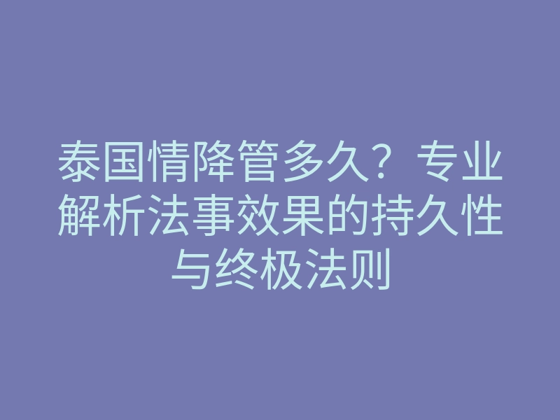 泰国情降管多久?专业解析法事效果的持久性与终极法则