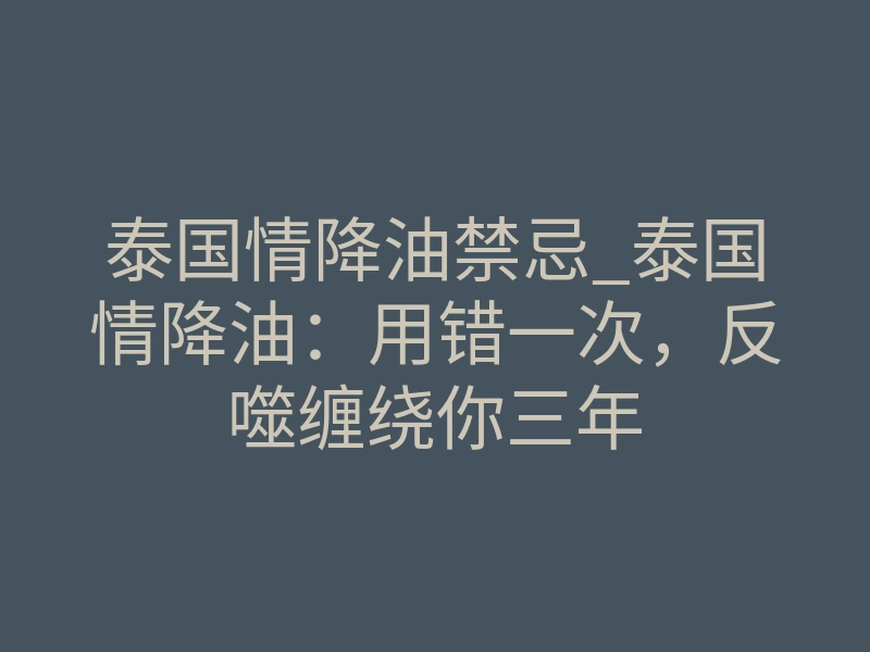 泰国情降油禁忌_泰国情降油:用错一次,反噬缠绕你三年