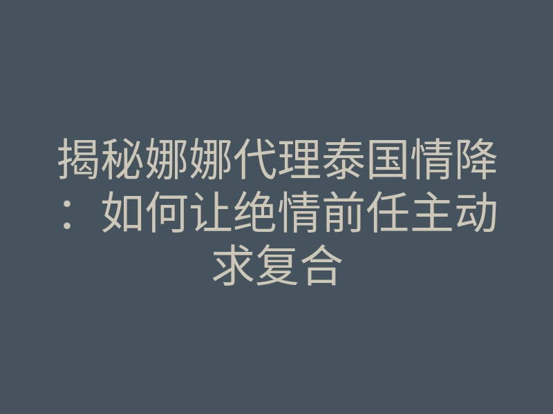 揭秘娜娜代理泰国情降:如何让绝情前任主动求复合