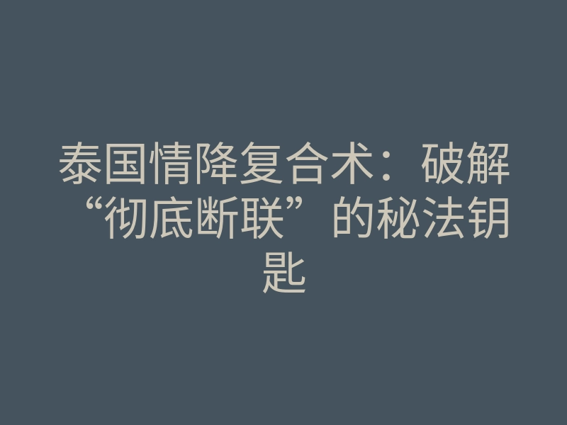 泰国情降复合术:破解“彻底断联”的秘法钥匙